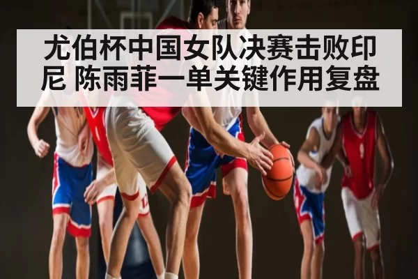 尤伯杯中国女队决赛击败印尼 陈雨菲一单关键作用复盘